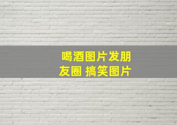 喝酒图片发朋友圈 搞笑图片